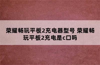 荣耀畅玩平板2充电器型号 荣耀畅玩平板2充电是c口吗